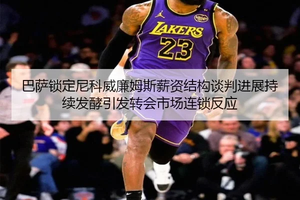 巴萨锁定尼科威廉姆斯薪资结构谈判进展持续发酵引发转会市场连锁反应