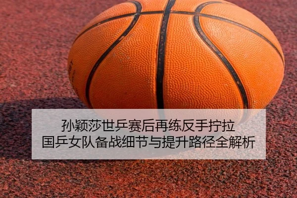 孙颖莎世乒赛后再练反手拧拉 国乒女队备战细节与提升路径全解析