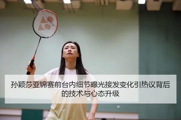 孙颖莎亚锦赛前台内细节曝光接发变化引热议背后的技术与心态升级