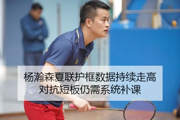 杨瀚森夏联护框数据持续走高 对抗短板仍需系统补课